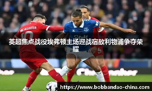 英超焦点战役埃弗顿主场迎战宿敌利物浦争夺荣耀